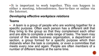  It is important to work together. This can happen in
either a meeting, teleconference, face-to-face or online via
the Internet.
Developing effective workplace relations
Teams
 A team is a group of people who are working together for a
specific purpose. Often each person has a different skill that
they bring to the group so that they complement each other
and are able to complete a wide range of tasks. The team may
consist of the entire business organization, a department or
section, a group formed for a specific purpose which then
disbands when the task is complete, or even a committee that
meets every now and again. People are often members of a
number of different teams at the same time.
 