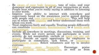  Be aware of your body language, tone of voice, and your
demeanor and expression in all of your interactions at work.
People hear what you're really saying in addition to listening
to your words.
 Improve your ability to interact with coworkers and
supervisors based on the awareness you've gained dealing
with people and your emotional intelligence. This will help
you to relate with empathy and better understand those with
whom you work.
 Treat employees fairly and equally. Treating people differently
can constitute harassment, discrimination, or a hostile work
environment.
 Include all coworkers in meetings, discussions, training, and
events. While not every person can participate in every
activity, do not marginalize, exclude or leave out any one
person. Provide an equal opportunity for employees to
participate in committees, task forces, or continuous
improvement teams. Solicit volunteers and try to involve
everyone.
 Offer praise more frequently. Encourage praise
and recognition among employees, as well as from
supervisors.
 