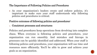 The Importance of Following Policies and Procedures
 As your organization’s leaders create and enforce policies, it’s
important to make sure your staff understands why following
policies and procedures is critical.
Positive outcomes of following policies and procedures:
1. Consistent processes and structures
Policies and procedures keep operations from devolving into complete
chaos. When everyone is following policies and procedures, your
organization can run smoothly. And mistakes and hiccups in
processes can be quickly identified and addressed. When your staff is
following policies and procedures, your organization will use time and
resources more efficiently. You’ll be able to grow and achieve your
goals as an organization.
 