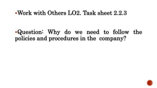 Work with Others LO2. Task sheet 2.2.3
Question: Why do we need to follow the
policies and procedures in the company?
 