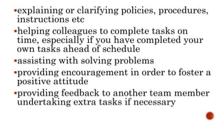 explaining or clarifying policies, procedures,
instructions etc
helping colleagues to complete tasks on
time, especially if you have completed your
own tasks ahead of schedule
assisting with solving problems
providing encouragement in order to foster a
positive attitude
providing feedback to another team member
undertaking extra tasks if necessary
 