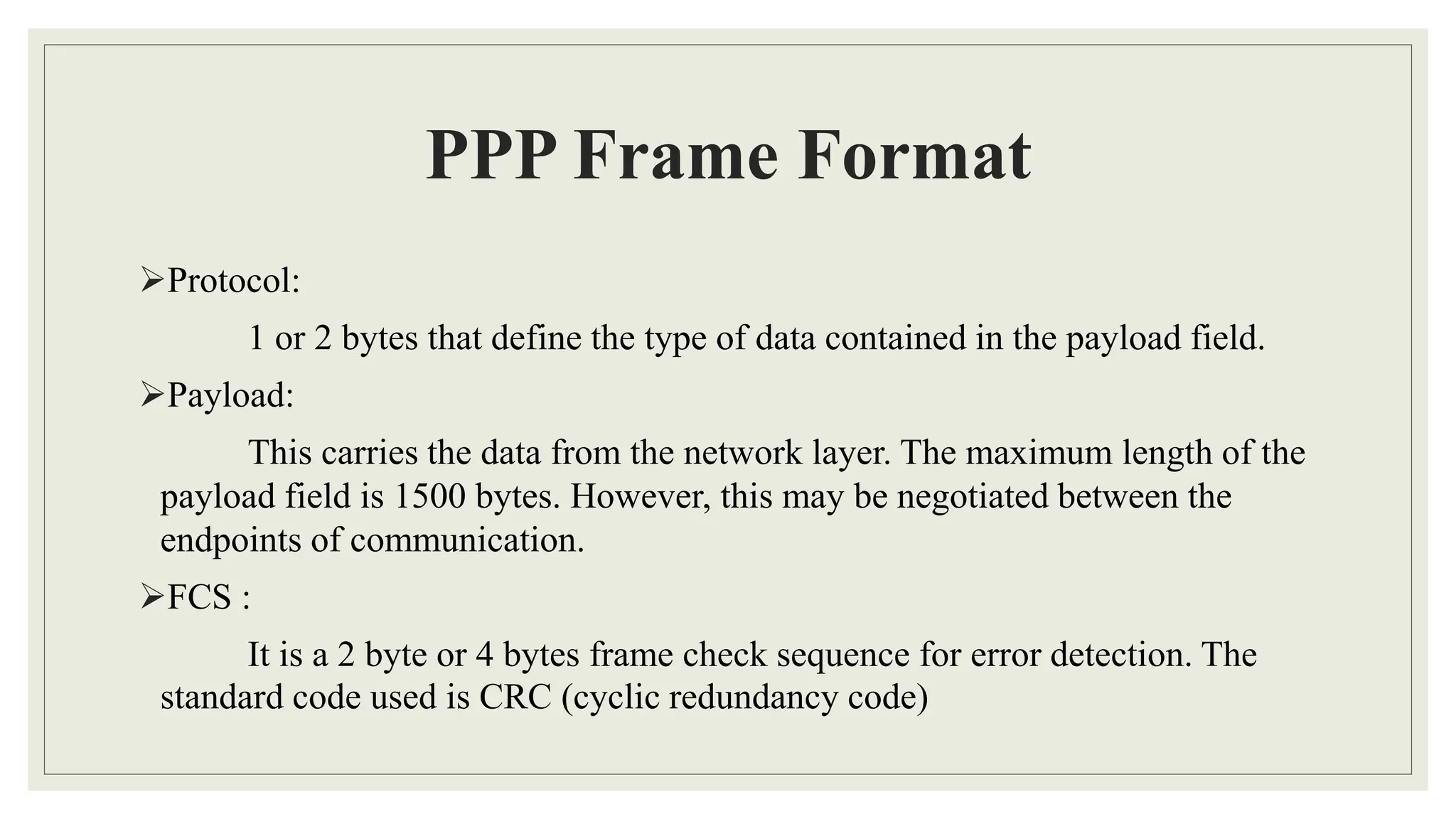 PPP Frame Format
Protocol:
1 or 2 bytes that define the type of data contained in the payload field.
Payload:
This carries the data from the network layer. The maximum length of the
payload field is 1500 bytes. However, this may be negotiated between the
endpoints of communication.
FCS :
It is a 2 byte or 4 bytes frame check sequence for error detection. The
standard code used is CRC (cyclic redundancy code)
 