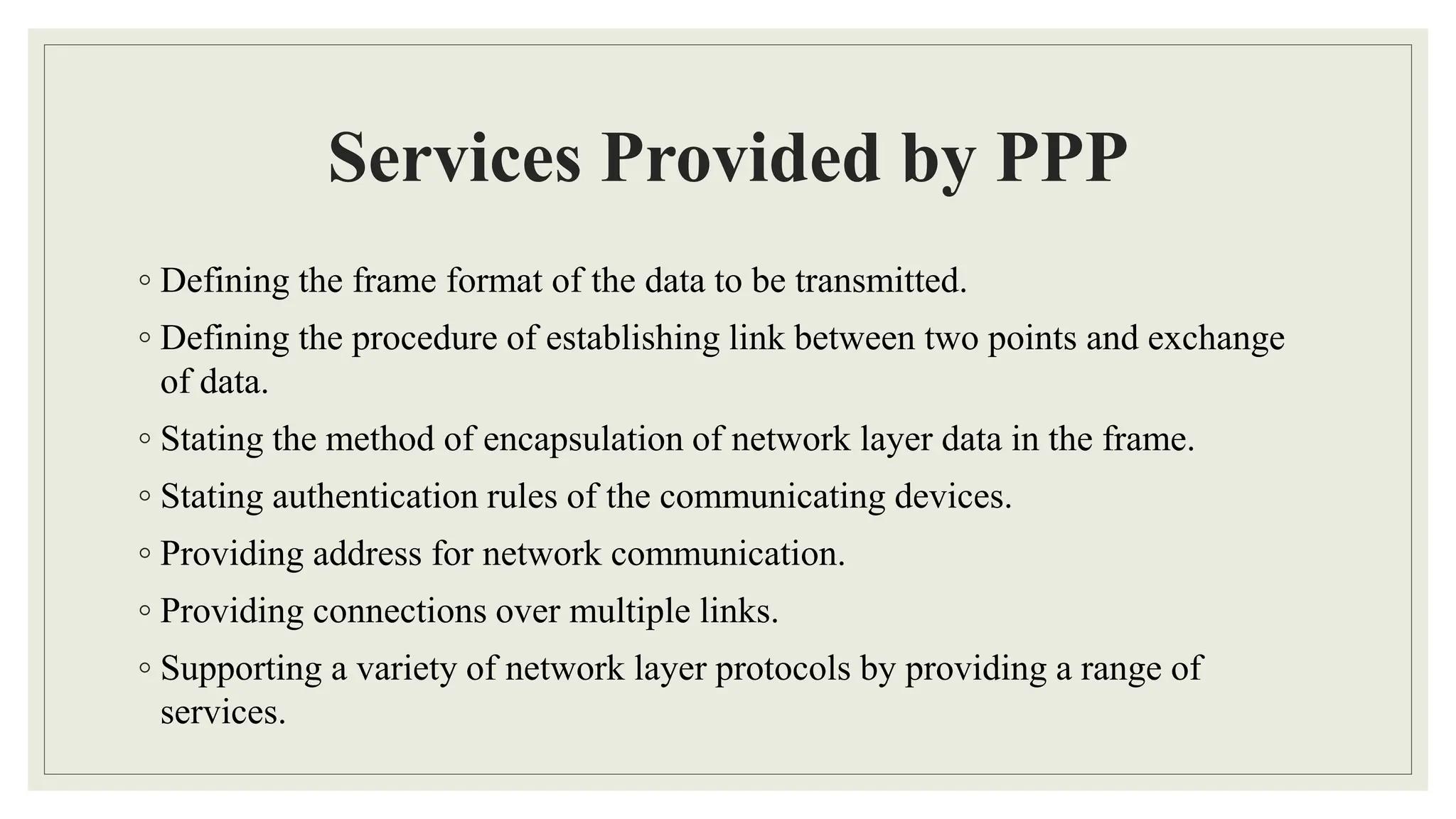 Services Provided by PPP
◦ Defining the frame format of the data to be transmitted.
◦ Defining the procedure of establishing link between two points and exchange
of data.
◦ Stating the method of encapsulation of network layer data in the frame.
◦ Stating authentication rules of the communicating devices.
◦ Providing address for network communication.
◦ Providing connections over multiple links.
◦ Supporting a variety of network layer protocols by providing a range of
services.
 