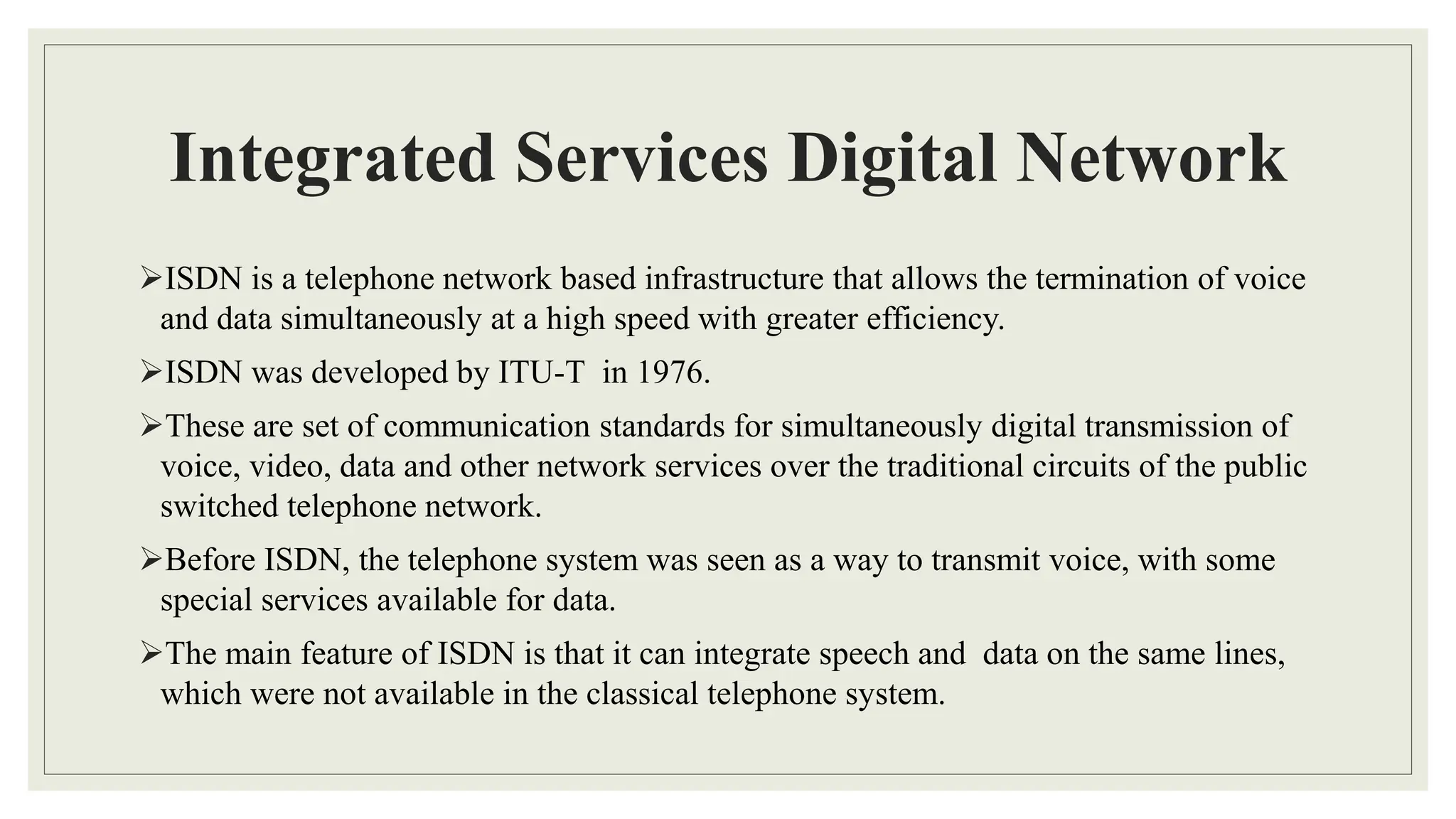 Integrated Services Digital Network
ISDN is a telephone network based infrastructure that allows the termination of voice
and data simultaneously at a high speed with greater efficiency.
ISDN was developed by ITU-T in 1976.
These are set of communication standards for simultaneously digital transmission of
voice, video, data and other network services over the traditional circuits of the public
switched telephone network.
Before ISDN, the telephone system was seen as a way to transmit voice, with some
special services available for data.
The main feature of ISDN is that it can integrate speech and data on the same lines,
which were not available in the classical telephone system.
 