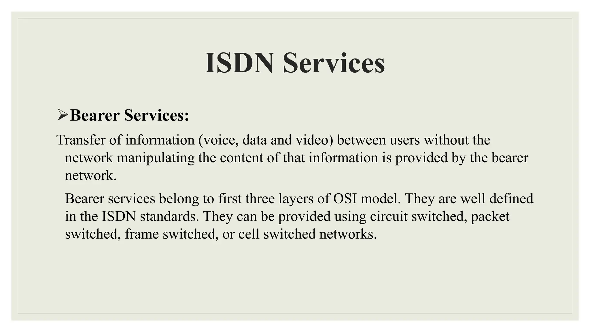ISDN Services
Bearer Services:
Transfer of information (voice, data and video) between users without the
network manipulating the content of that information is provided by the bearer
network.
Bearer services belong to first three layers of OSI model. They are well defined
in the ISDN standards. They can be provided using circuit switched, packet
switched, frame switched, or cell switched networks.
 