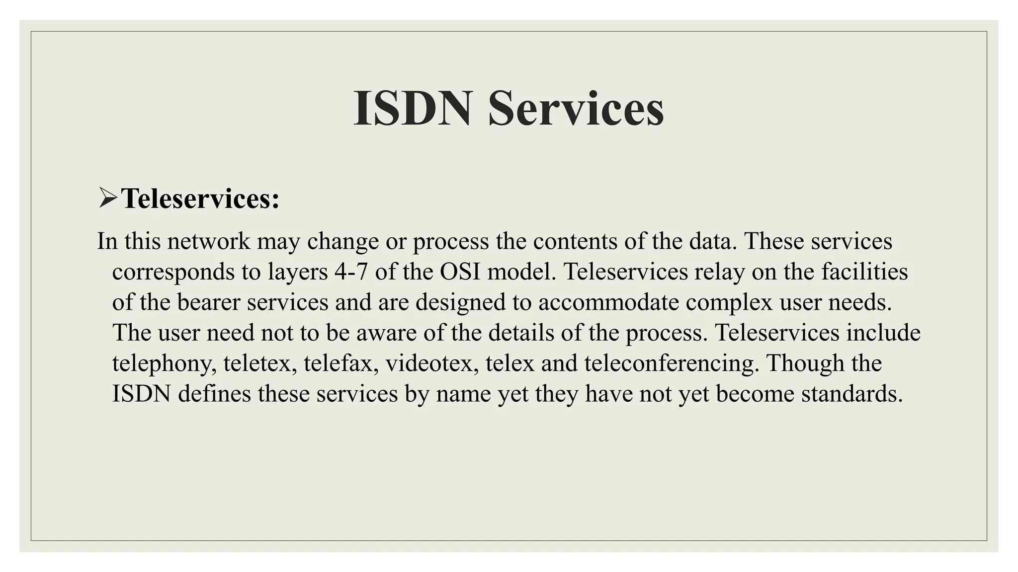 ISDN Services
Teleservices:
In this network may change or process the contents of the data. These services
corresponds to layers 4-7 of the OSI model. Teleservices relay on the facilities
of the bearer services and are designed to accommodate complex user needs.
The user need not to be aware of the details of the process. Teleservices include
telephony, teletex, telefax, videotex, telex and teleconferencing. Though the
ISDN defines these services by name yet they have not yet become standards.
 