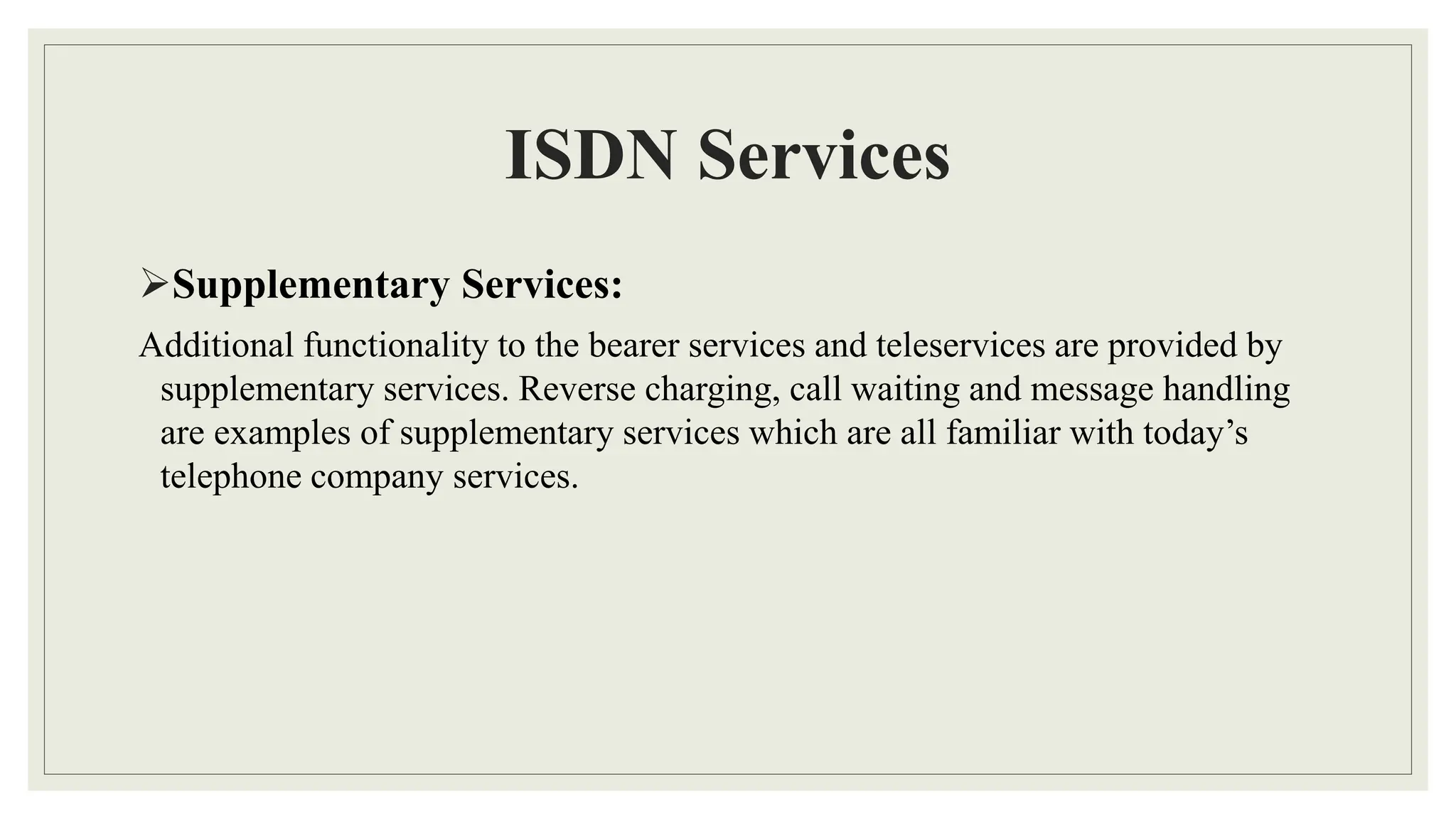 ISDN Services
Supplementary Services:
Additional functionality to the bearer services and teleservices are provided by
supplementary services. Reverse charging, call waiting and message handling
are examples of supplementary services which are all familiar with today’s
telephone company services.
 