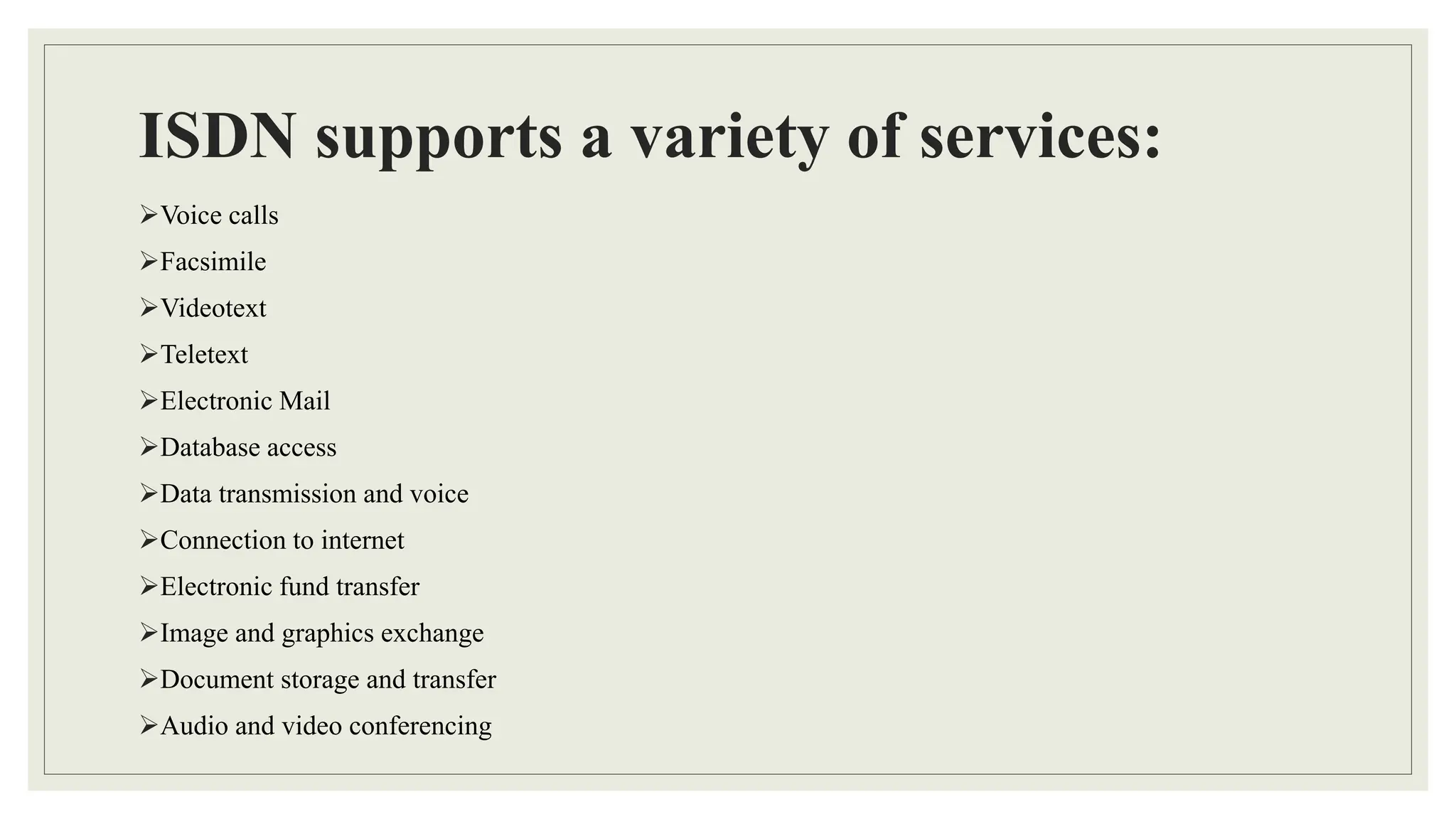 ISDN supports a variety of services:
Voice calls
Facsimile
Videotext
Teletext
Electronic Mail
Database access
Data transmission and voice
Connection to internet
Electronic fund transfer
Image and graphics exchange
Document storage and transfer
Audio and video conferencing
 