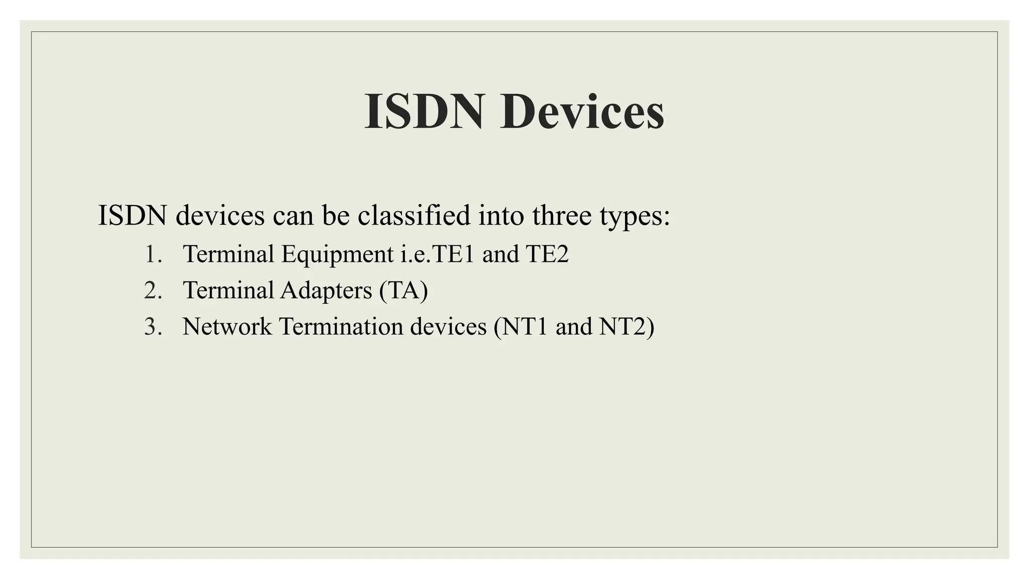 ISDN Devices
ISDN devices can be classified into three types:
1. Terminal Equipment i.e.TE1 and TE2
2. Terminal Adapters (TA)
3. Network Termination devices (NT1 and NT2)
 