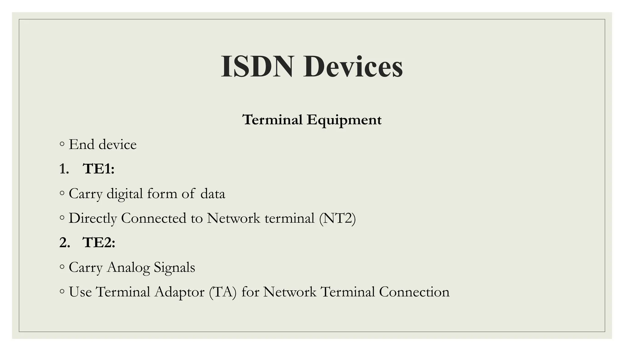 ISDN Devices
Terminal Equipment
◦ End device
1. TE1:
◦ Carry digital form of data
◦ Directly Connected to Network terminal (NT2)
2. TE2:
◦ Carry Analog Signals
◦ Use Terminal Adaptor (TA) for Network Terminal Connection
 