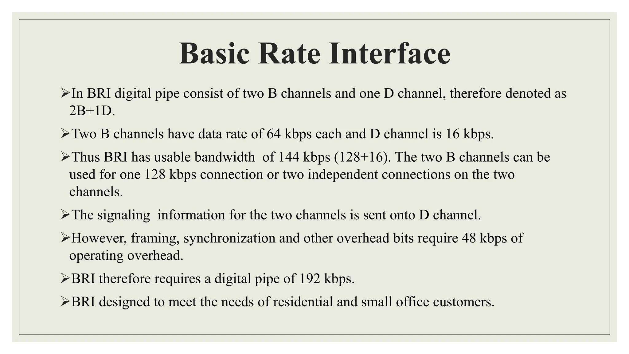 Basic Rate Interface
In BRI digital pipe consist of two B channels and one D channel, therefore denoted as
2B+1D.
Two B channels have data rate of 64 kbps each and D channel is 16 kbps.
Thus BRI has usable bandwidth of 144 kbps (128+16). The two B channels can be
used for one 128 kbps connection or two independent connections on the two
channels.
The signaling information for the two channels is sent onto D channel.
However, framing, synchronization and other overhead bits require 48 kbps of
operating overhead.
BRI therefore requires a digital pipe of 192 kbps.
BRI designed to meet the needs of residential and small office customers.
 