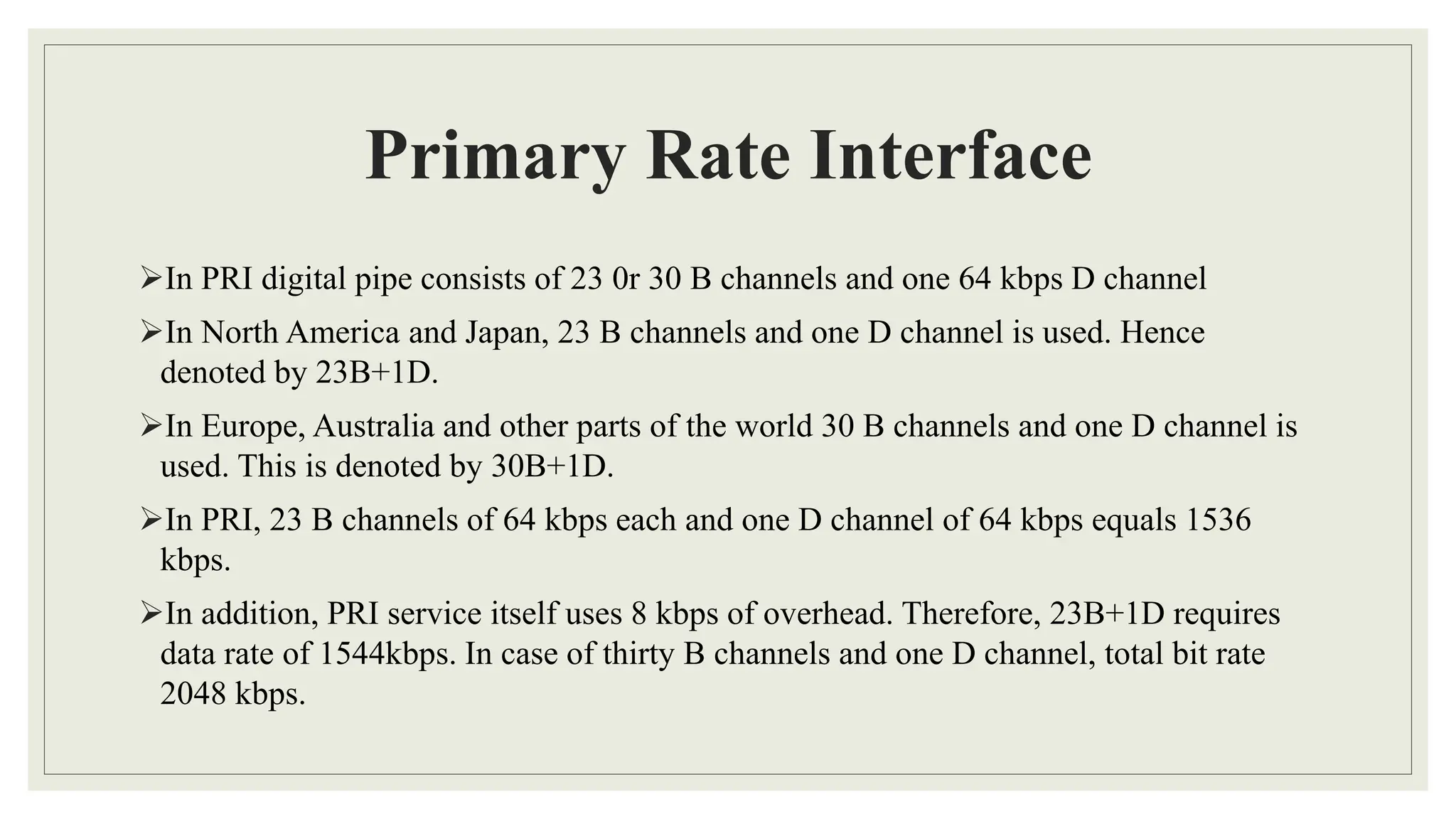 Primary Rate Interface
In PRI digital pipe consists of 23 0r 30 B channels and one 64 kbps D channel
In North America and Japan, 23 B channels and one D channel is used. Hence
denoted by 23B+1D.
In Europe, Australia and other parts of the world 30 B channels and one D channel is
used. This is denoted by 30B+1D.
In PRI, 23 B channels of 64 kbps each and one D channel of 64 kbps equals 1536
kbps.
In addition, PRI service itself uses 8 kbps of overhead. Therefore, 23B+1D requires
data rate of 1544kbps. In case of thirty B channels and one D channel, total bit rate
2048 kbps.
 