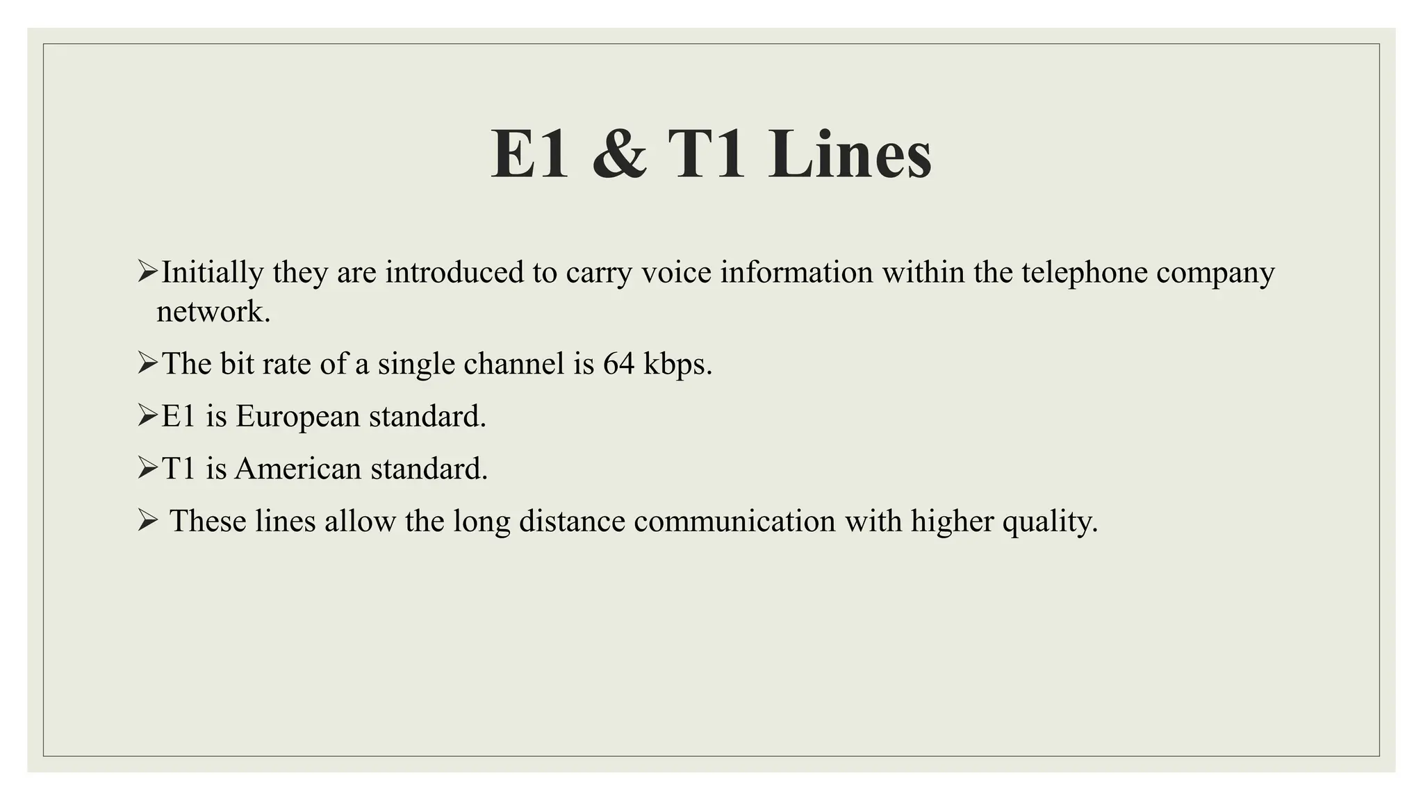 E1 & T1 Lines
Initially they are introduced to carry voice information within the telephone company
network.
The bit rate of a single channel is 64 kbps.
E1 is European standard.
T1 is American standard.
 These lines allow the long distance communication with higher quality.
 