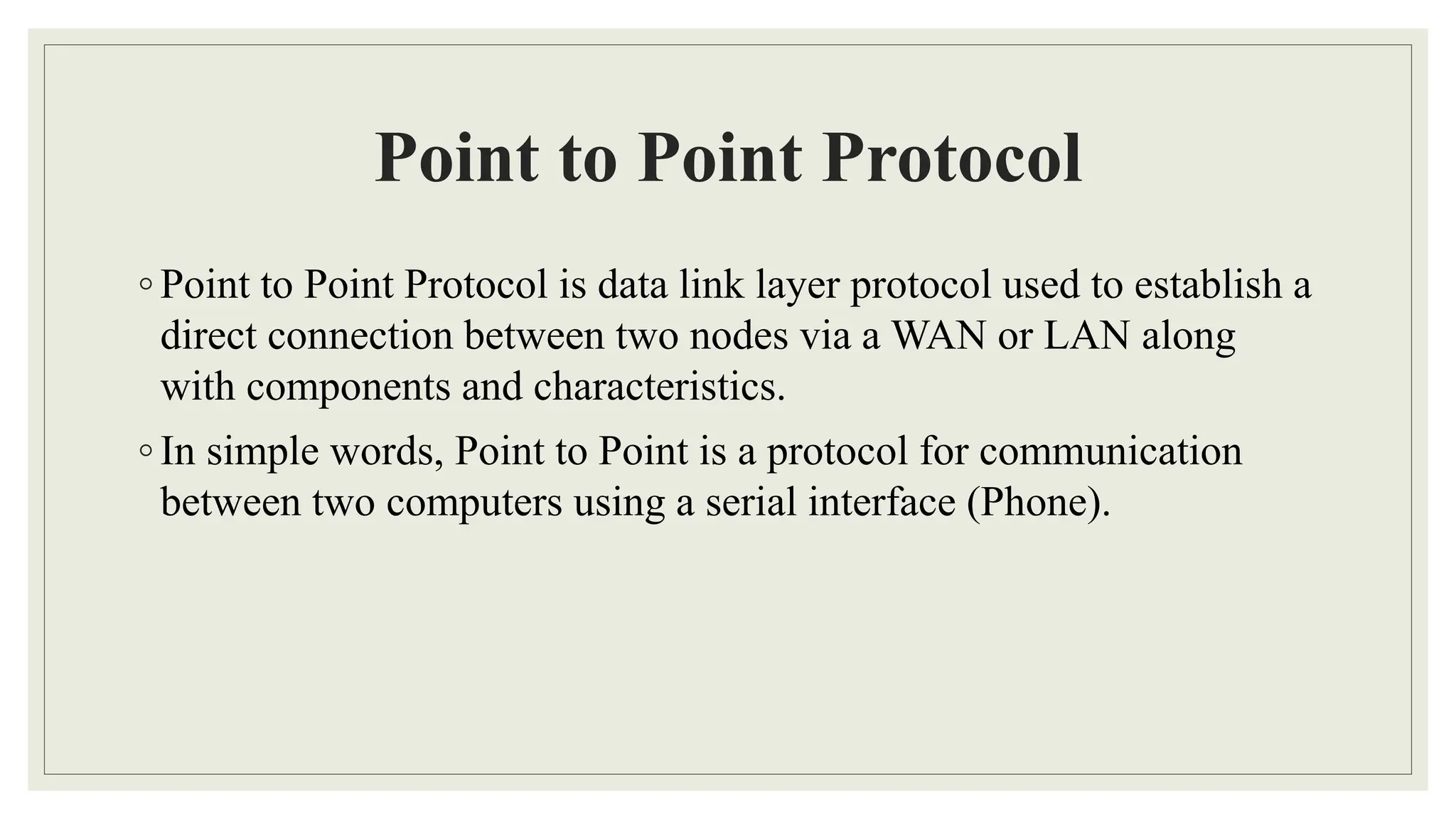 Point to Point Protocol
◦ Point to Point Protocol is data link layer protocol used to establish a
direct connection between two nodes via a WAN or LAN along
with components and characteristics.
◦ In simple words, Point to Point is a protocol for communication
between two computers using a serial interface (Phone).
 