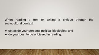 When reading a text or writing a critique through the
sociocultural context:
● set aside your personal political ideologies; and
● do your best to be unbiased in reading.
 
