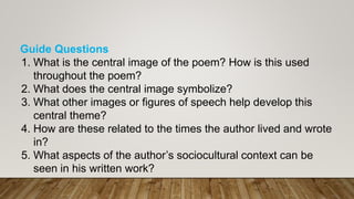 Guide Questions
1. What is the central image of the poem? How is this used
throughout the poem?
2. What does the central image symbolize?
3. What other images or figures of speech help develop this
central theme?
4. How are these related to the times the author lived and wrote
in?
5. What aspects of the author’s sociocultural context can be
seen in his written work?
 