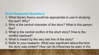 Short Response Questions
1. What literary theory would be appropriate to use in studying
this text? Why?
2. Who is the central character of the story? What is this person
like?
3. What is the central conflict of the short story? How is the
conflict resolved?
4. What is meant by the very last line of the story?
5. Refer to your research. What was significant about the time
the story was written? How can its influences be seen in the
text?
 