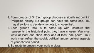 1. Form groups of 3. Each group chooses a significant point in
Philippine history. No groups can have the same one. You
may draw lots to decide who gets to choose first.
2. Each group’s task is to come up with literature that
represents the historical point they have chosen. You must
write at least one short story and at least one poem. Your
work must reflect the social, political, and/or cultural aspects
of your chosen period.
3. Be ready to present your work in class.
 