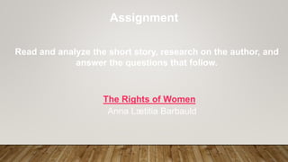Assignment
Read and analyze the short story, research on the author, and
answer the questions that follow.
The Rights of Women
Anna Lætitia Barbauld
 