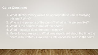 Guide Questions
1. What literary theory would be appropriate to use in studying
this text? Why?
2. Who is the persona of the poem? What is this person like?
3. What is the central theme of the poem?
4. What message does the poem convey?
5. Refer to your research. What was significant about the time the
poem was written? How can its influences be seen in the text?
 