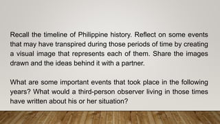 Recall the timeline of Philippine history. Reflect on some events
that may have transpired during those periods of time by creating
a visual image that represents each of them. Share the images
drawn and the ideas behind it with a partner.
What are some important events that took place in the following
years? What would a third-person observer living in those times
have written about his or her situation?
 