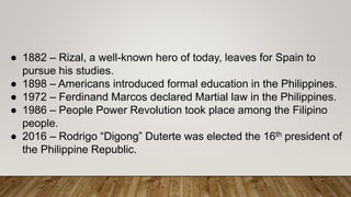 ● 1882 – Rizal, a well-known hero of today, leaves for Spain to
pursue his studies.
● 1898 – Americans introduced formal education in the Philippines.
● 1972 – Ferdinand Marcos declared Martial law in the Philippines.
● 1986 – People Power Revolution took place among the Filipino
people.
● 2016 – Rodrigo “Digong” Duterte was elected the 16th president of
the Philippine Republic.
 