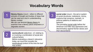 literary theory (noun) - refers to different
schools of thought and bodies of ideas that
can be used as a tool in understanding
literary context
We can use feminist literary theory to
examine how a literary piece empowers or
degrades women.
sociocultural (adjective) - of, relating to,
or involving a combination of social and
cultural factors
Before evaluating a classic’s relevance
today, we must first consider the
sociocultural context of the time the text
was written.
1
2
3
Vocabulary Words
social order (noun) - the set or system
of social structures, institutions, norms,
customs that conserve, maintain, or
enforce patterns of relations and
behavior
The prevailing social order before the
American Civil War was oppressive and
discriminatory against former slaves and
their descendants.
 