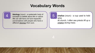 4 5
4
Vocabulary Words
chalice (noun) - a cup used to hold
wine
At church, I often see priests lift up a
chalice during mass.
ideology (noun) - a systematic body of
concepts or beliefs about life or culture
We can still have civil and respectful
conversations with people who have a
different ideology from ours.
 