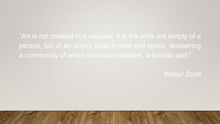 “Art is not created in a vacuum; it is the work not simply of a
person, but of an author fixed in time and space, answering
a community of which he is an important, articulate part.”
Wilbur Scott
 