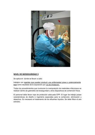 NIVEL DE BIOSEGURIDAD 3
Se aplica en donde se llevan a cabo
trabajos con agentes que pueden producir una enfermedad grave o potencialmente
letal como resultado de la exposición por vía de inhalación.
Todos los procedimientos que involucren la manipulación de materiales infecciosos se
realizan dentro de gabinetes de bioseguridad u otros dispositivos de contención física.
El personal debe llevar ropa de protección adecuada EPP. El lugar de trabajo posee
características de diseño e ingeniería especiales para la contención, eliminación y
desechos. Es necesario el tratamiento de los efluentes líquidos. Se debe filtrar el aire
extraído.
 