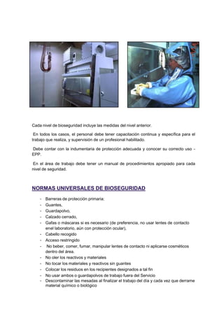 Cada nivel de bioseguridad incluye las medidas del nivel anterior.
En todos los casos, el personal debe tener capacitación continua y específica para el
trabajo que realiza, y supervisión de un profesional habilitado.
Debe contar con la indumentaria de protección adecuada y conocer su correcto uso -
EPP.
En el área de trabajo debe tener un manual de procedimientos apropiado para cada
nivel de seguridad.
NORMAS UNIVERSALES DE BIOSEGURIDAD
- Barreras de protección primaria:
- Guantes,
- Guardapolvo,
- Calzado cerrado,
- Gafas o máscaras si es necesario (de preferencia, no usar lentes de contacto
enel laboratorio, aún con protección ocular),
- Cabello recogido
- Acceso restringido
- No beber, comer, fumar, manipular lentes de contacto ni aplicarse cosméticos
dentro del área.
- No oler los reactivos y materiales
- No tocar los materiales y reactivos sin guantes
- Colocar los residuos en los recipientes designados a tal fin
- No usar ambos o guardapolvos de trabajo fuera del Servicio
- Descontaminar las mesadas al finalizar el trabajo del día y cada vez que derrame
material químico o biológico
 