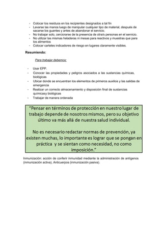 - Colocar los residuos en los recipientes designados a tal fin
- Lavarse las manos luego de manipular cualquier tipo de material, después de
sacarse los guantes y antes de abandonar el servicio.
- No trabajar solo, cerciorarse de la presencia de otra/s personas en el servicio.
- No utilizar las mismas heladeras ni mesas para reactivos y muestras que para
los alimentos
- Colocar carteles indicadores de riesgo en lugares claramente visibles.
Resumiendo:
Para trabajar debemos:
- Usar EPP.
- Conocer las propiedades y peligros asociados a las sustancias químicas,
biológicas
- Ubicar donde se encuentran los elementos de primeros auxilios y las salidas de
emergencia
- Realizar un correcto almacenamiento y disposición final de sustancias
químicasy biológicas
- Trabajar de manera ordenada
Inmunización: acción de conferir inmunidad mediante la administración de antígenos
(inmunización activa), Anticuerpos (inmunización pasiva).
 