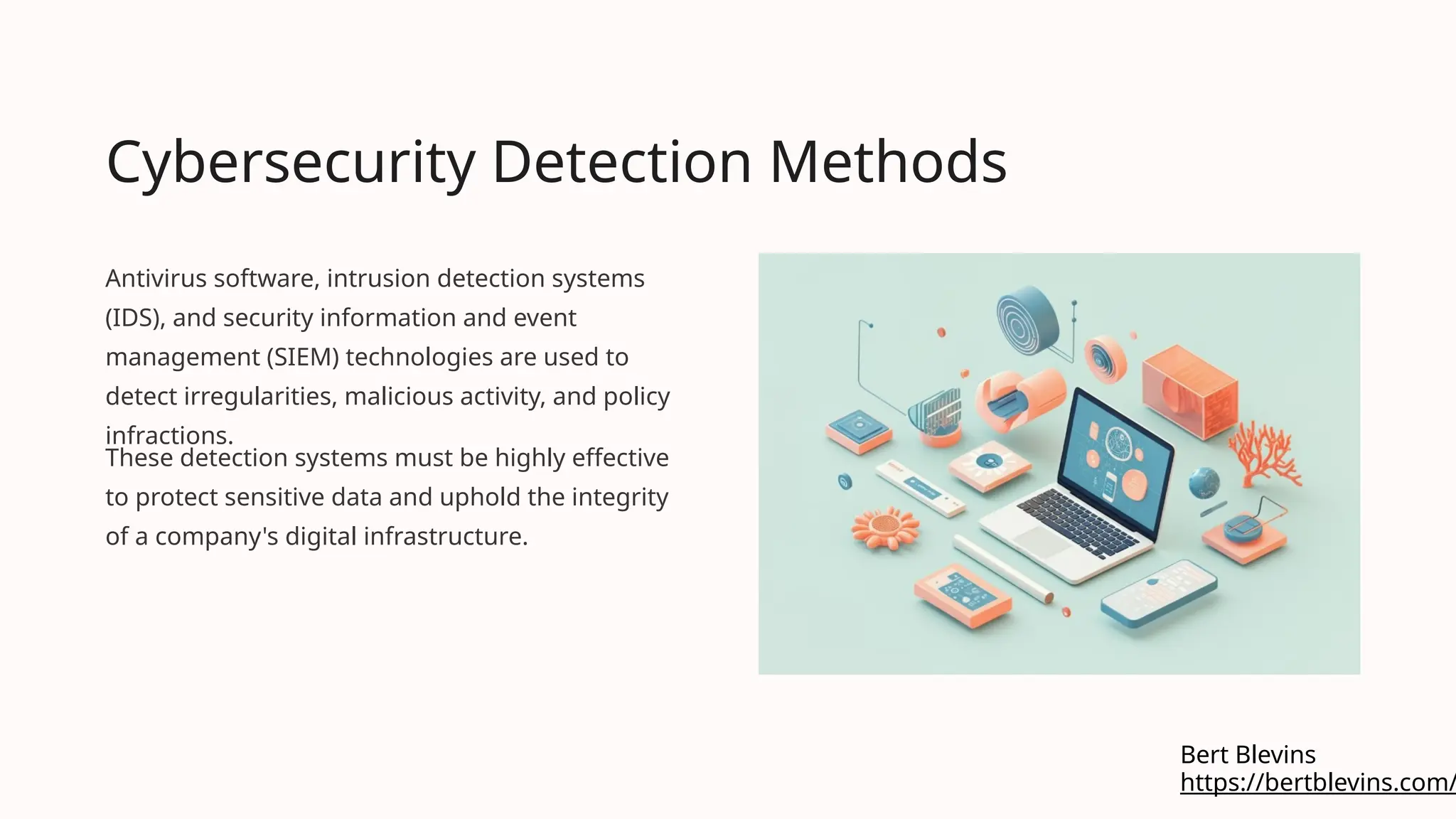 Cybersecurity Detection Methods
Antivirus software, intrusion detection systems
(IDS), and security information and event
management (SIEM) technologies are used to
detect irregularities, malicious activity, and policy
infractions.
These detection systems must be highly effective
to protect sensitive data and uphold the integrity
of a company's digital infrastructure.
https://bertblevins.com/
Bert Blevins