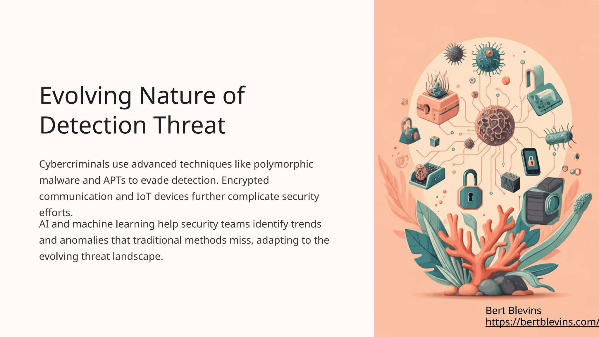 Evolving Nature of
Detection Threat
Cybercriminals use advanced techniques like polymorphic
malware and APTs to evade detection. Encrypted
communication and IoT devices further complicate security
efforts.
AI and machine learning help security teams identify trends
and anomalies that traditional methods miss, adapting to the
evolving threat landscape.
https://bertblevins.com/
Bert Blevins