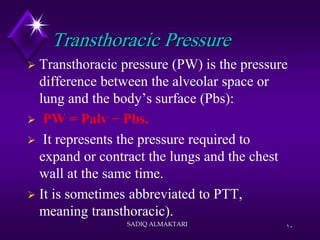 Transthoracic Pressure
 Transthoracic pressure (PW) is the pressure
difference between the alveolar space or
lung and the body’s surface (Pbs):
 PW = Palv − Pbs.
 It represents the pressure required to
expand or contract the lungs and the chest
wall at the same time.
 It is sometimes abbreviated to PTT,
meaning transthoracic).
SADIQ ALMAKTARI 10
 