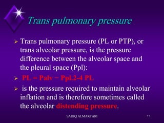 Trans pulmonary pressure
 Trans pulmonary pressure (PL or PTP), or
trans alveolar pressure, is the pressure
difference between the alveolar space and
the pleural space (Ppl):
 PL = Palv − Ppl.2-4 PL
 is the pressure required to maintain alveolar
inflation and is therefore sometimes called
the alveolar distending pressure.
SADIQ ALMAKTARI 11
 