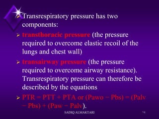  Transrespiratory pressure has two
components:
 transthoracic pressure (the pressure
required to overcome elastic recoil of the
lungs and chest wall)
 transairway pressure (the pressure
required to overcome airway resistance).
Transrespiratory pressure can therefore be
described by the equations
 PTR = PTT + PTA or (Pawo − Pbs) = (Palv
− Pbs) + (Paw − Palv).
SADIQ ALMAKTARI 14
 