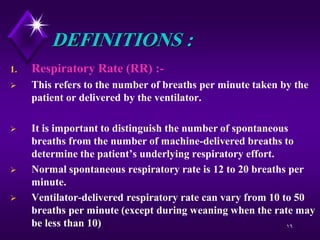 16
DEFINITIONS :
1. Respiratory Rate (RR) :-
 This refers to the number of breaths per minute taken by the
patient or delivered by the ventilator.
 It is important to distinguish the number of spontaneous
breaths from the number of machine-delivered breaths to
determine the patient’s underlying respiratory effort.
 Normal spontaneous respiratory rate is 12 to 20 breaths per
minute.
 Ventilator-delivered respiratory rate can vary from 10 to 50
breaths per minute (except during weaning when the rate may
be less than 10)
 