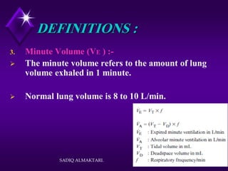 SADIQ ALMAKTARI. 18
DEFINITIONS :
3. Minute Volume (VE ) :-
 The minute volume refers to the amount of lung
volume exhaled in 1 minute.
 Normal lung volume is 8 to 10 L/min.
 