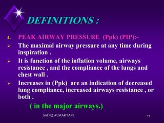 19
DEFINITIONS :
4. PEAK AIRWAY PRESSURE (Ppk) (PIP):-
 The maximal airway pressure at any time during
inspiration .
 It is function of the inflation volume, airways
resistance , and the compliance of the lungs and
chest wall .
 Increases in (Ppk) are an indication of decreased
lung compliance, increased airways resistance , or
both .
( in the major airways.)
SADIQ ALMAKTARI.
 