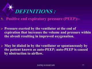 SADIQ ALMAKTARI 22
DEFINITIONS :
7. Positive end expiratory pressure (PEEP):-
 Pressure exerted by the ventilator at the end of
expiration that increases the volume and pressure within
the alveoli resulting in improved oxygenation.
 May be dialed in by the ventilator or spontaneously by
the patient known as auto-PEEP; auto-PEEP is caused
by obstruction to airflow.
 