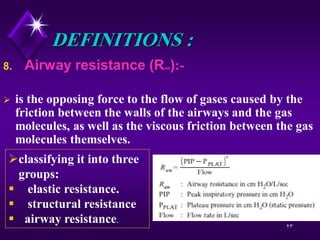 23
DEFINITIONS :
8. Airway resistance (RAW):-
 is the opposing force to the flow of gases caused by the
friction between the walls of the airways and the gas
molecules, as well as the viscous friction between the gas
molecules themselves.
classifying it into three
groups:
 elastic resistance.
 structural resistance
 airway resistance.
 