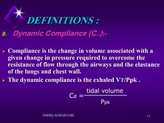 24
DEFINITIONS :
9. Dynamic Compliance (CDYN):-
 Compliance is the change in volume associated with a
given change in pressure required to overcome the
resistance of flow through the airways and the elastance
of the lungs and chest wall.
 The dynamic compliance is the exhaled VT/Ppk .
Cd =
Ppk
tidal volume
SADIQ ALMAKTARI.
 