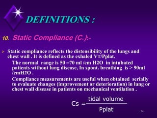 25
DEFINITIONS :
10. Static Compliance (CST):-
 Static compliance reflects the distensibility of the lungs and
chest wall . It is defined as the exhaled VT/Pplat.
The normal range is 50 –70 ml /cm H2O in intubated
patients without lung disease, In spont. breathing is > 90ml
/cmH2O .
Compliance measurements are useful when obtained serially
to evaluate changes (improvement or deterioration) in lung or
chest wall disease in patients on mechanical ventilation .
Cs =
Pplat
tidal volume
 