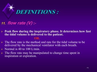 26
DEFINITIONS :
11. flow rate (V) :-
 Peak flow during the inspiratory phase. It determines how fast
the tidal volume is delivered to the patient.
OR.
 The flow rate is the method and rate for the tidal volume to be
delivered by the mechanical ventilator with each breath.
 Normal is 40 to 100 L/min.
 The flow rate may be manipulated to change time spent in
inspiration or expiration.
 