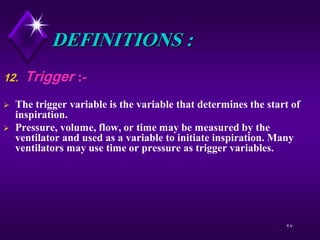 27
DEFINITIONS :
12. Trigger :-
 The trigger variable is the variable that determines the start of
inspiration.
 Pressure, volume, flow, or time may be measured by the
ventilator and used as a variable to initiate inspiration. Many
ventilators may use time or pressure as trigger variables.
 