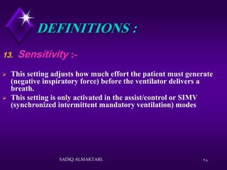 28
DEFINITIONS :
13. Sensitivity :-
 This setting adjusts how much effort the patient must generate
(negative inspiratory force) before the ventilator delivers a
breath.
 This setting is only activated in the assist/control or SIMV
(synchronized intermittent mandatory ventilation) modes
SADIQ ALMAKTARI.
 