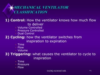 34
MECHANICAL VENTILATOR
CLASSIFICATION
1) Control: How the ventilator knows how much flow
to deliver
 Volume Controlled
 Pressure Controlled
 Dual Control
2) Cycling: how the ventilator switches from
inspiration to expiration
 Time
 Flow
 Volume
3) Triggering: what causes the ventilator to cycle to
inspiration
 Time
 Pressure
 Flow
SADIQ ALMAKTARI.
 