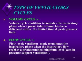 37
TYPE OF VENTILATOR,S
CYCLES
3. VOLUME CYCLE :-
Volume cycle ventilator terminates the inspiratory
phase when a preset tidal volume has been
delivered within the limited time & peak pressure
limit.
4. FLOW CYCLE :-
Flow cycle ventilator mode terminates the
inspiratory phase when the inspiratory flow
reaches a predetermined minimum level (seen in
pressure support ventilation ).
SADIQ ALMAKTARI.
 