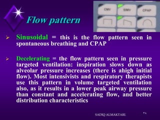 38
Flow pattern
 Sinusoidal = this is the flow pattern seen in
spontaneous breathing and CPAP
 Decelerating = the flow pattern seen in pressure
targeted ventilation: inspiration slows down as
alveolar pressure increases (there is ahigh initial
flow). Most intensivists and respiratory therapists
use this pattern in volume targeted ventilation
also, as it results in a lower peak airway pressure
than constant and accelerating flow, and better
distribution characteristics
SADIQ ALMAKTARI.
 